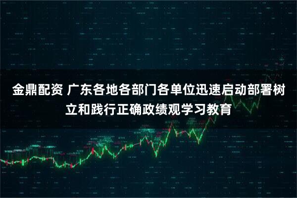 金鼎配资 广东各地各部门各单位迅速启动部署树立和践行正确政绩观学习教育