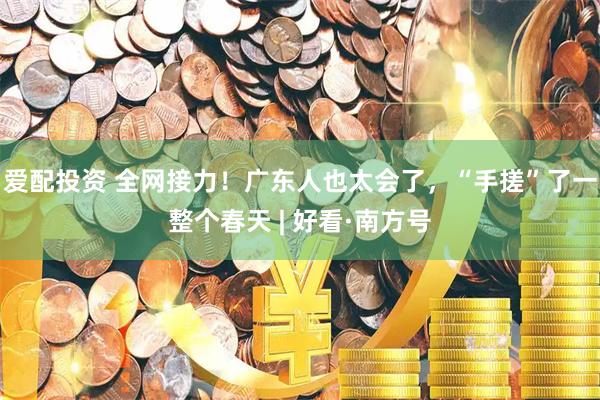 爱配投资 全网接力！广东人也太会了，“手搓”了一整个春天 | 好看·南方号