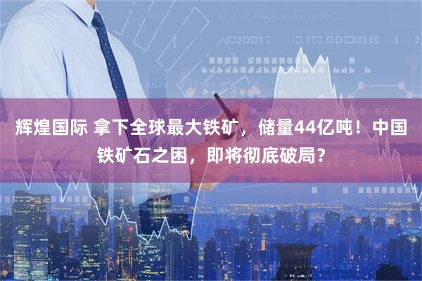 辉煌国际 拿下全球最大铁矿，储量44亿吨！中国铁矿石之困，即将彻底破局？