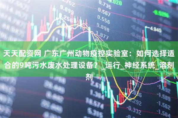 天天配资网 广东广州动物疫控实验室:如何选择适合的9吨污水废水处理设备?_运行_神经系统_溶剂