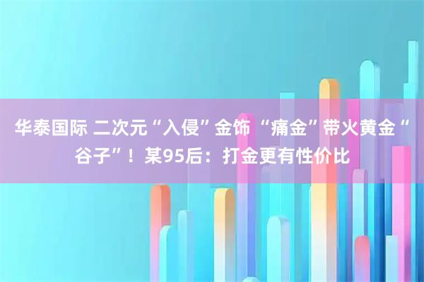 华泰国际 二次元“入侵”金饰 “痛金”带火黄金“谷子”!某95后:打金更有性价比
