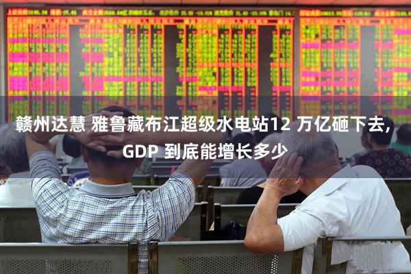赣州达慧 雅鲁藏布江超级水电站12 万亿砸下去, GDP 到底能增长多少