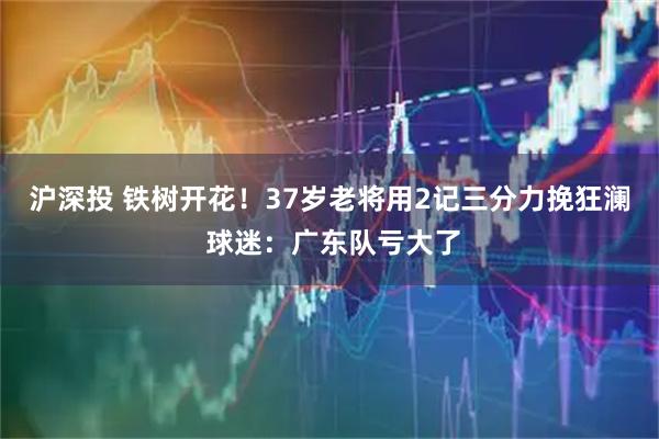 沪深投 铁树开花！37岁老将用2记三分力挽狂澜 球迷：广东队亏大了