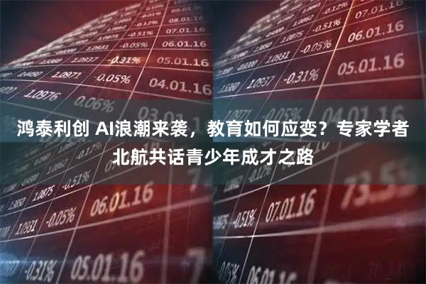 鸿泰利创 AI浪潮来袭,教育如何应变?专家学者北航共话青少年成才之路