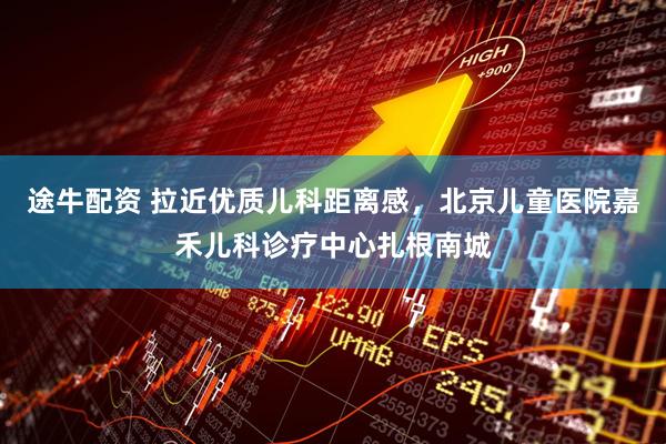 途牛配资 拉近优质儿科距离感，北京儿童医院嘉禾儿科诊疗中心扎根南城
