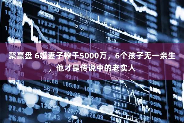 聚赢盘 6婚妻子榨干5000万，6个孩子无一亲生，他才是传说中的老实人