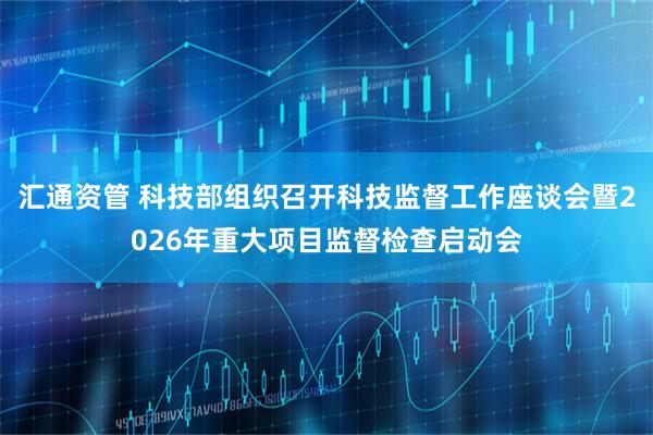 汇通资管 科技部组织召开科技监督工作座谈会暨2026年重大项目监督检查启动会