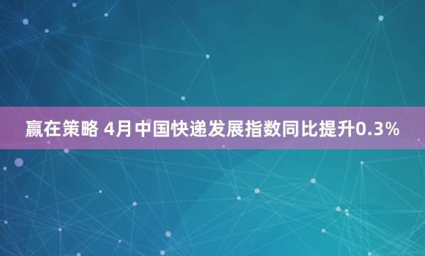 赢在策略 4月中国快递发展指数同比提升0.3%