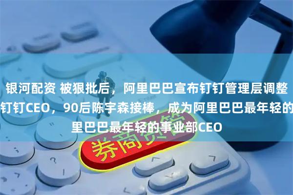银河配资 被狠批后，阿里巴巴宣布钉钉管理层调整：陈航卸任钉钉CEO，90后陈宇森接棒，成为阿里巴巴最年轻的事业部CEO