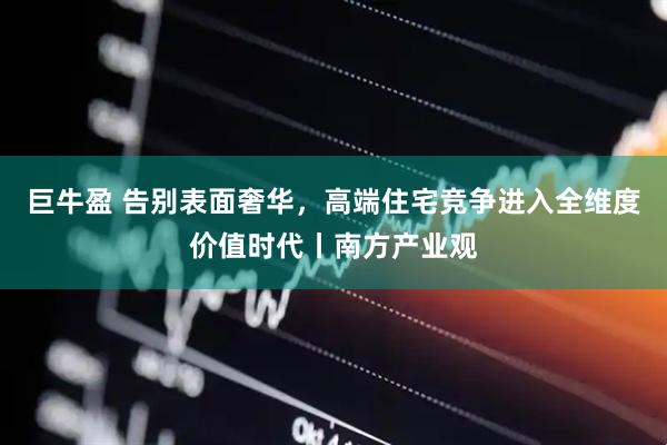 巨牛盈 告别表面奢华，高端住宅竞争进入全维度价值时代丨南方产业观