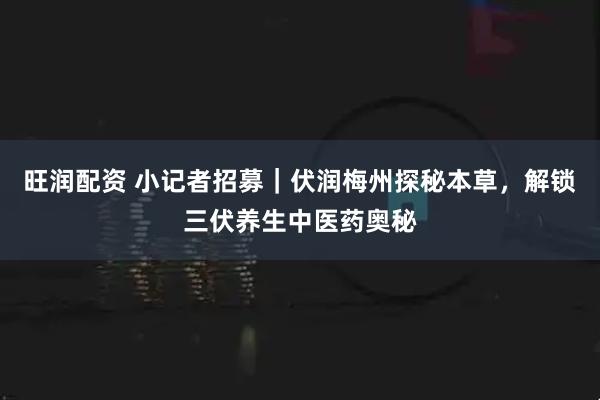 旺润配资 小记者招募｜伏润梅州探秘本草，解锁三伏养生中医药奥秘