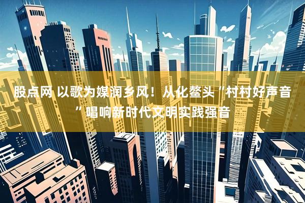 股点网 以歌为媒润乡风！从化鳌头“村村好声音”唱响新时代文明实践强音