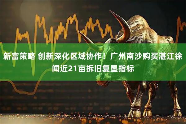 新富策略 创新深化区域协作！广州南沙购买湛江徐闻近21亩拆旧复垦指标