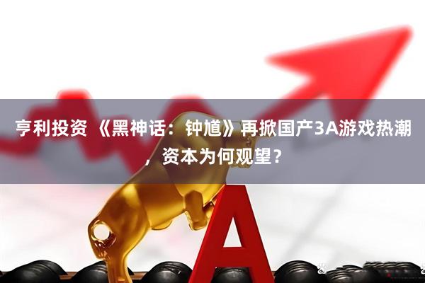 亨利投资 《黑神话：钟馗》再掀国产3A游戏热潮，资本为何观望？