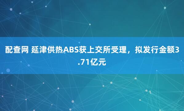 配查网 延津供热ABS获上交所受理，拟发行金额3.71亿元