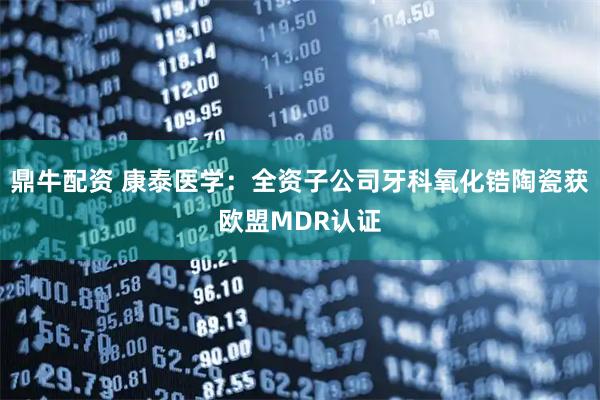 鼎牛配资 康泰医学:全资子公司牙科氧化锆陶瓷获欧盟MDR认证